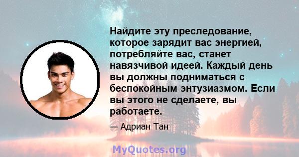 Найдите эту преследование, которое зарядит вас энергией, потребляйте вас, станет навязчивой идеей. Каждый день вы должны подниматься с беспокойным энтузиазмом. Если вы этого не сделаете, вы работаете.