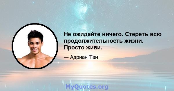 Не ожидайте ничего. Стереть всю продолжительность жизни. Просто живи.