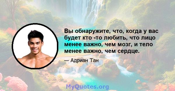 Вы обнаружите, что, когда у вас будет кто -то любить, что лицо менее важно, чем мозг, и тело менее важно, чем сердце.