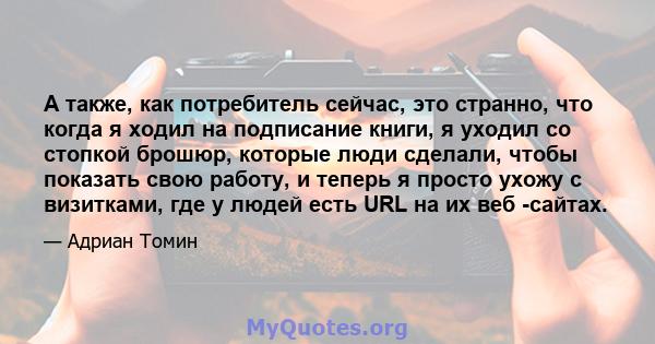 А также, как потребитель сейчас, это странно, что когда я ходил на подписание книги, я уходил со стопкой брошюр, которые люди сделали, чтобы показать свою работу, и теперь я просто ухожу с визитками, где у людей есть