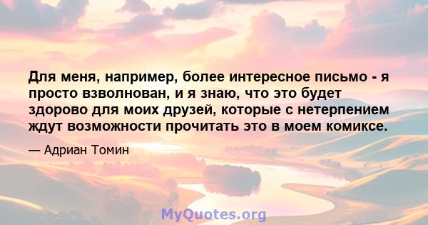 Для меня, например, более интересное письмо - я просто взволнован, и я знаю, что это будет здорово для моих друзей, которые с нетерпением ждут возможности прочитать это в моем комиксе.