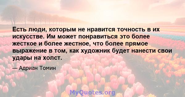 Есть люди, которым не нравится точность в их искусстве. Им может понравиться это более жесткое и более жестное, что более прямое выражение в том, как художник будет нанести свои удары на холст.