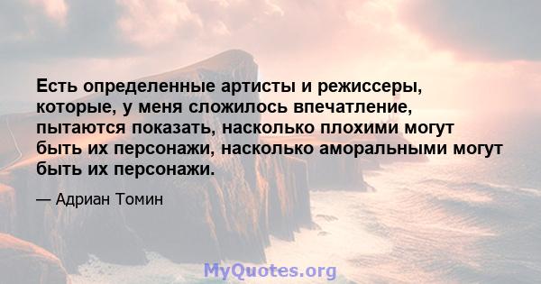 Есть определенные артисты и режиссеры, которые, у меня сложилось впечатление, пытаются показать, насколько плохими могут быть их персонажи, насколько аморальными могут быть их персонажи.