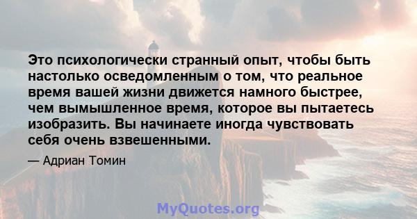 Это психологически странный опыт, чтобы быть настолько осведомленным о том, что реальное время вашей жизни движется намного быстрее, чем вымышленное время, которое вы пытаетесь изобразить. Вы начинаете иногда