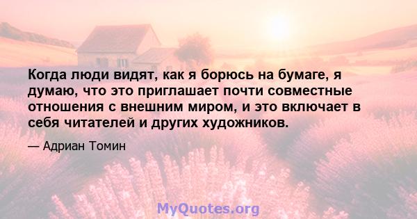 Когда люди видят, как я борюсь на бумаге, я думаю, что это приглашает почти совместные отношения с внешним миром, и это включает в себя читателей и других художников.