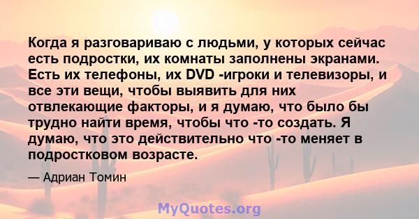 Когда я разговариваю с людьми, у которых сейчас есть подростки, их комнаты заполнены экранами. Есть их телефоны, их DVD -игроки и телевизоры, и все эти вещи, чтобы выявить для них отвлекающие факторы, и я думаю, что