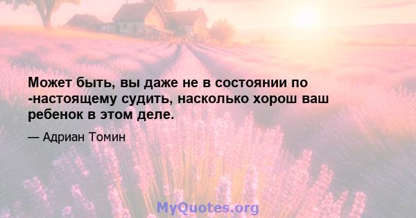 Может быть, вы даже не в состоянии по -настоящему судить, насколько хорош ваш ребенок в этом деле.