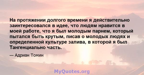 На протяжении долгого времени я действительно заинтересовался в идее, что людям нравится в моей работе, что я был молодым парнем, который пытался быть крутым, писав о молодых людях и определенной культуре залива, в