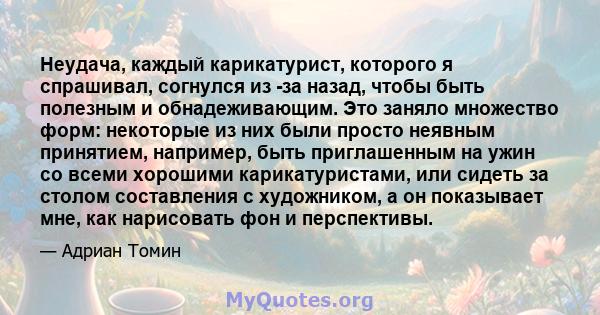 Неудача, каждый карикатурист, которого я спрашивал, согнулся из -за назад, чтобы быть полезным и обнадеживающим. Это заняло множество форм: некоторые из них были просто неявным принятием, например, быть приглашенным на