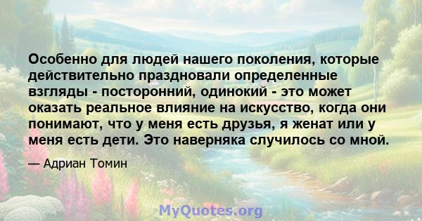 Особенно для людей нашего поколения, которые действительно праздновали определенные взгляды - посторонний, одинокий - это может оказать реальное влияние на искусство, когда они понимают, что у меня есть друзья, я женат