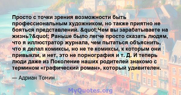 Просто с точки зрения возможности быть профессиональным художником, но также приятно не бояться представлений. "Чем вы зарабатываете на жизнь?" Раньше было легче просто сказать людям, что я иллюстратор