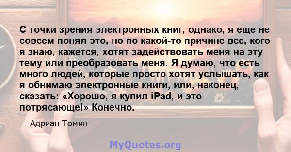 С точки зрения электронных книг, однако, я еще не совсем понял это, но по какой-то причине все, кого я знаю, кажется, хотят задействовать меня на эту тему или преобразовать меня. Я думаю, что есть много людей, которые