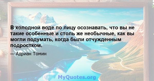 В холодной воде по лицу осознавать, что вы не такие особенные и столь же необычные, как вы могли подумать, когда были отчужденным подростком.