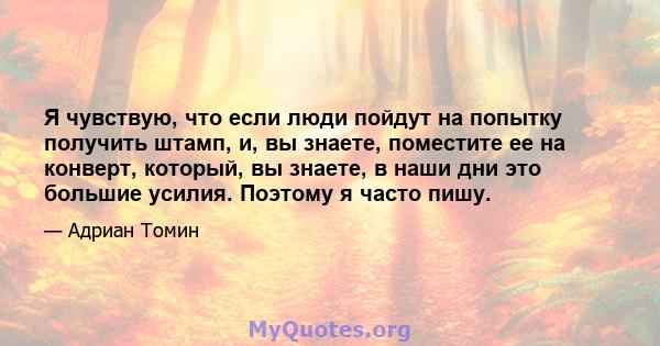 Я чувствую, что если люди пойдут на попытку получить штамп, и, вы знаете, поместите ее на конверт, который, вы знаете, в наши дни это большие усилия. Поэтому я часто пишу.