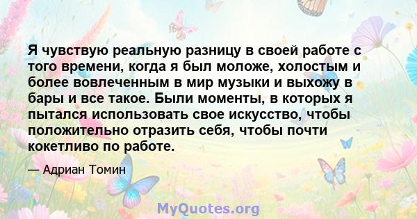 Я чувствую реальную разницу в своей работе с того времени, когда я был моложе, холостым и более вовлеченным в мир музыки и выхожу в бары и все такое. Были моменты, в которых я пытался использовать свое искусство, чтобы