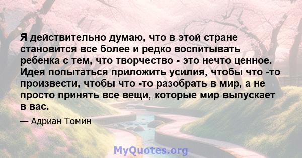 Я действительно думаю, что в этой стране становится все более и редко воспитывать ребенка с тем, что творчество - это нечто ценное. Идея попытаться приложить усилия, чтобы что -то произвести, чтобы что -то разобрать в