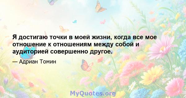 Я достигаю точки в моей жизни, когда все мое отношение к отношениям между собой и аудиторией совершенно другое.