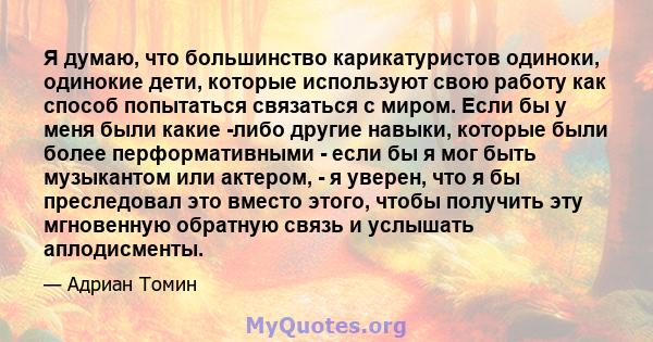 Я думаю, что большинство карикатуристов одиноки, одинокие дети, которые используют свою работу как способ попытаться связаться с миром. Если бы у меня были какие -либо другие навыки, которые были более перформативными - 