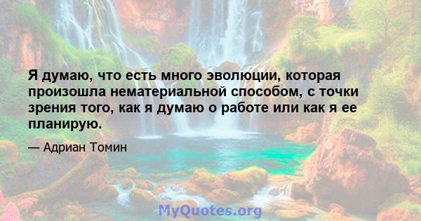 Я думаю, что есть много эволюции, которая произошла нематериальной способом, с точки зрения того, как я думаю о работе или как я ее планирую.