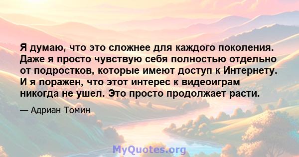 Я думаю, что это сложнее для каждого поколения. Даже я просто чувствую себя полностью отдельно от подростков, которые имеют доступ к Интернету. И я поражен, что этот интерес к видеоиграм никогда не ушел. Это просто