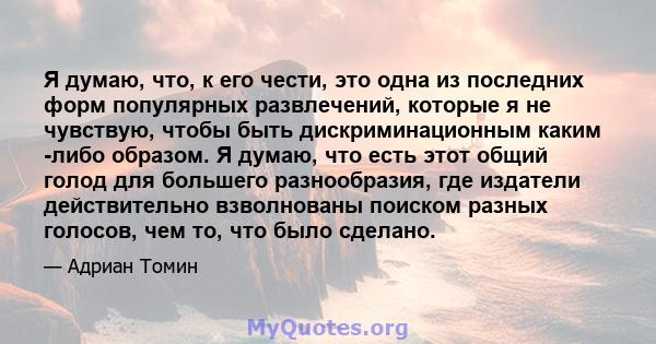 Я думаю, что, к его чести, это одна из последних форм популярных развлечений, которые я не чувствую, чтобы быть дискриминационным каким -либо образом. Я думаю, что есть этот общий голод для большего разнообразия, где