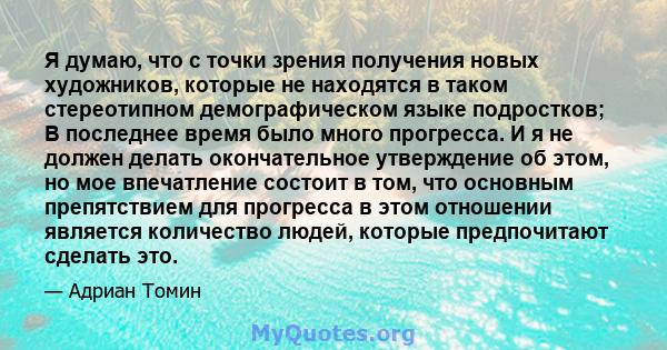 Я думаю, что с точки зрения получения новых художников, которые не находятся в таком стереотипном демографическом языке подростков; В последнее время было много прогресса. И я не должен делать окончательное утверждение