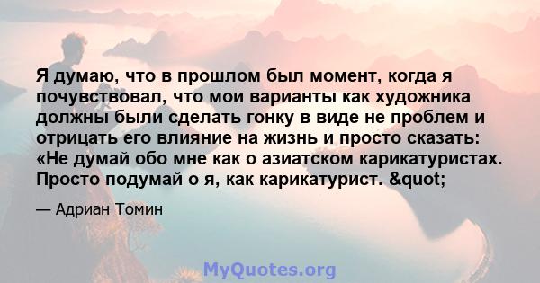 Я думаю, что в прошлом был момент, когда я почувствовал, что мои варианты как художника должны были сделать гонку в виде не проблем и отрицать его влияние на жизнь и просто сказать: «Не думай обо мне как о азиатском