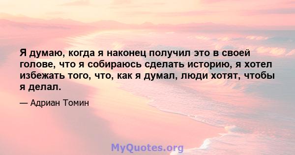 Я думаю, когда я наконец получил это в своей голове, что я собираюсь сделать историю, я хотел избежать того, что, как я думал, люди хотят, чтобы я делал.