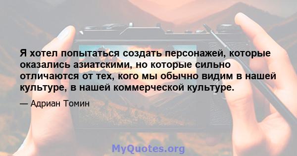 Я хотел попытаться создать персонажей, которые оказались азиатскими, но которые сильно отличаются от тех, кого мы обычно видим в нашей культуре, в нашей коммерческой культуре.