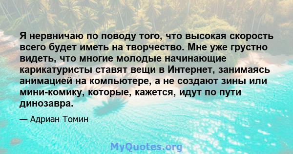 Я нервничаю по поводу того, что высокая скорость всего будет иметь на творчество. Мне уже грустно видеть, что многие молодые начинающие карикатуристы ставят вещи в Интернет, занимаясь анимацией на компьютере, а не