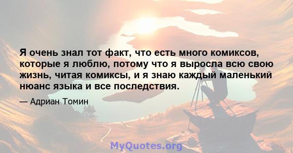 Я очень знал тот факт, что есть много комиксов, которые я люблю, потому что я выросла всю свою жизнь, читая комиксы, и я знаю каждый маленький нюанс языка и все последствия.