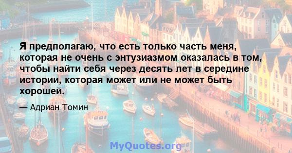 Я предполагаю, что есть только часть меня, которая не очень с энтузиазмом оказалась в том, чтобы найти себя через десять лет в середине истории, которая может или не может быть хорошей.