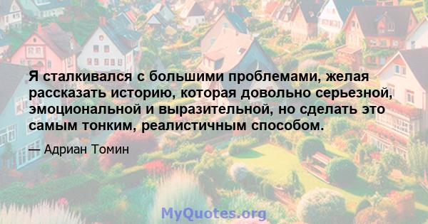 Я сталкивался с большими проблемами, желая рассказать историю, которая довольно серьезной, эмоциональной и выразительной, но сделать это самым тонким, реалистичным способом.