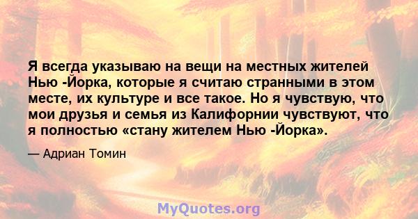 Я всегда указываю на вещи на местных жителей Нью -Йорка, которые я считаю странными в этом месте, их культуре и все такое. Но я чувствую, что мои друзья и семья из Калифорнии чувствуют, что я полностью «стану жителем