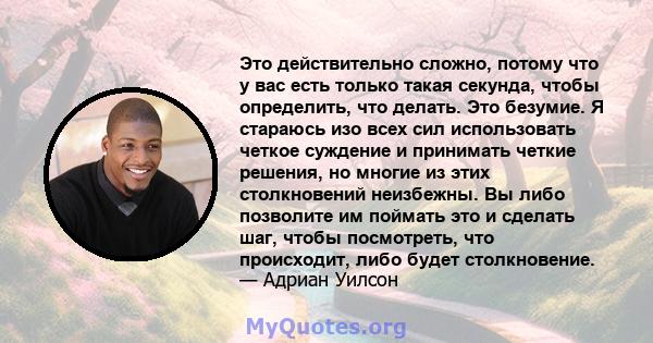 Это действительно сложно, потому что у вас есть только такая секунда, чтобы определить, что делать. Это безумие. Я стараюсь изо всех сил использовать четкое суждение и принимать четкие решения, но многие из этих