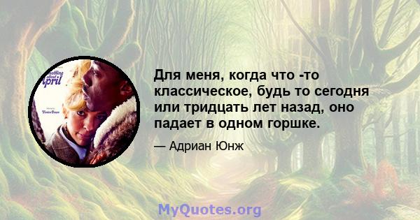 Для меня, когда что -то классическое, будь то сегодня или тридцать лет назад, оно падает в одном горшке.