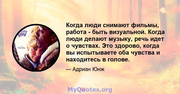 Когда люди снимают фильмы, работа - быть визуальной. Когда люди делают музыку, речь идет о чувствах. Это здорово, когда вы испытываете оба чувства и находитесь в голове.