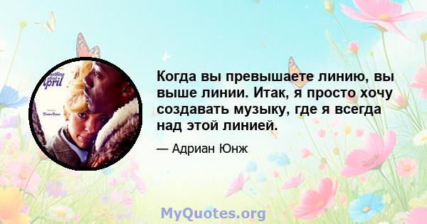 Когда вы превышаете линию, вы выше линии. Итак, я просто хочу создавать музыку, где я всегда над этой линией.