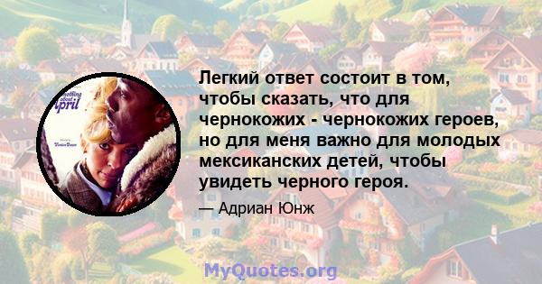 Легкий ответ состоит в том, чтобы сказать, что для чернокожих - чернокожих героев, но для меня важно для молодых мексиканских детей, чтобы увидеть черного героя.