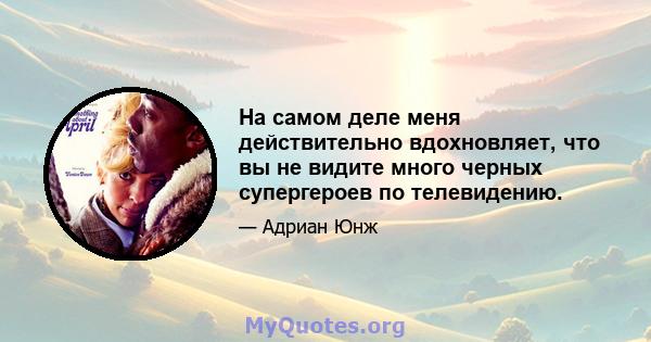 На самом деле меня действительно вдохновляет, что вы не видите много черных супергероев по телевидению.