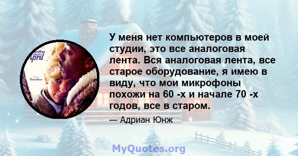 У меня нет компьютеров в моей студии, это все аналоговая лента. Вся аналоговая лента, все старое оборудование, я имею в виду, что мои микрофоны похожи на 60 -х и начале 70 -х годов, все в старом.