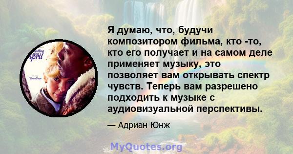 Я думаю, что, будучи композитором фильма, кто -то, кто его получает и на самом деле применяет музыку, это позволяет вам открывать спектр чувств. Теперь вам разрешено подходить к музыке с аудиовизуальной перспективы.