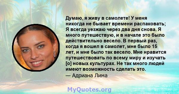 Думаю, я живу в самолете! У меня никогда не бывает времени распаковать; Я всегда уезжаю через два дня снова. Я много путешествую, и в начале это было действительно весело. В первый раз, когда я вошел в самолет, мне было 