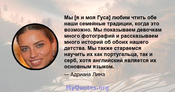 Мы [я и моя Гуса] любим чтить обе наши семейные традиции, когда это возможно. Мы показываем девочкам много фотографий и рассказываем много историй об обоих нашего детства. Мы также стараемся научить их как португальца,