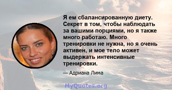 Я ем сбалансированную диету. Секрет в том, чтобы наблюдать за вашими порциями, но я также много работаю. Много тренировки не нужна, но я очень активен, и мое тело может выдержать интенсивные тренировки.