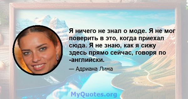 Я ничего не знал о моде. Я не мог поверить в это, когда приехал сюда. Я не знаю, как я сижу здесь прямо сейчас, говоря по -английски.