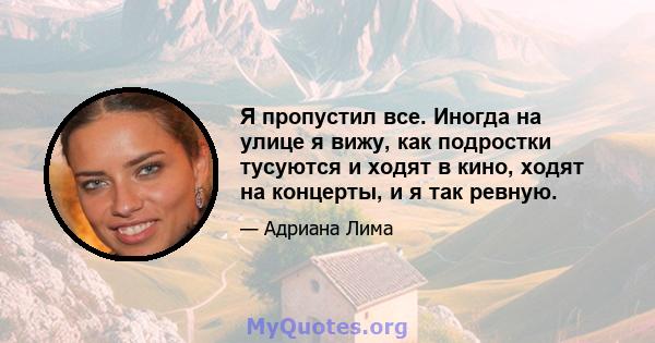 Я пропустил все. Иногда на улице я вижу, как подростки тусуются и ходят в кино, ходят на концерты, и я так ревную.