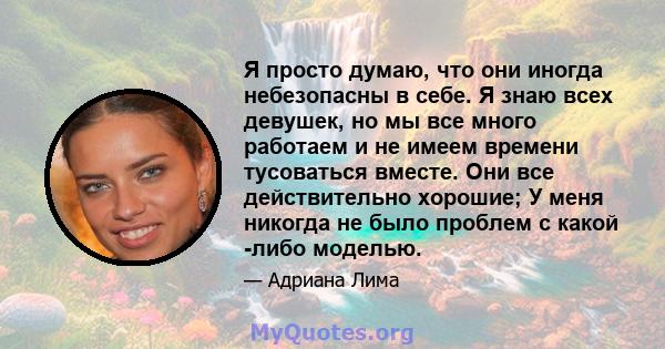 Я просто думаю, что они иногда небезопасны в себе. Я знаю всех девушек, но мы все много работаем и не имеем времени тусоваться вместе. Они все действительно хорошие; У меня никогда не было проблем с какой -либо моделью.