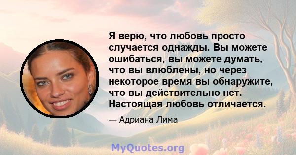 Я верю, что любовь просто случается однажды. Вы можете ошибаться, вы можете думать, что вы влюблены, но через некоторое время вы обнаружите, что вы действительно нет. Настоящая любовь отличается.