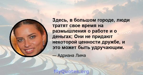 Здесь, в большом городе, люди тратят свое время на размышления о работе и о деньгах; Они не придают некоторой ценности дружбе, и это может быть удручающим.